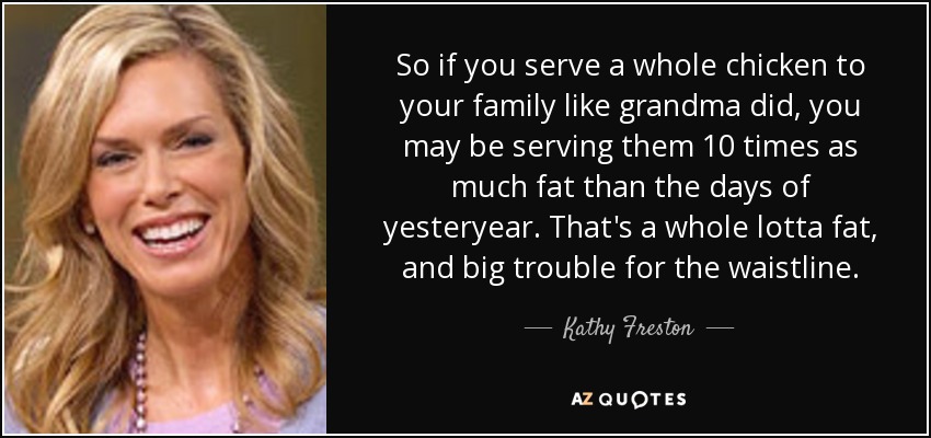 So if you serve a whole chicken to your family like grandma did, you may be serving them 10 times as much fat than the days of yesteryear. That's a whole lotta fat, and big trouble for the waistline. - Kathy Freston