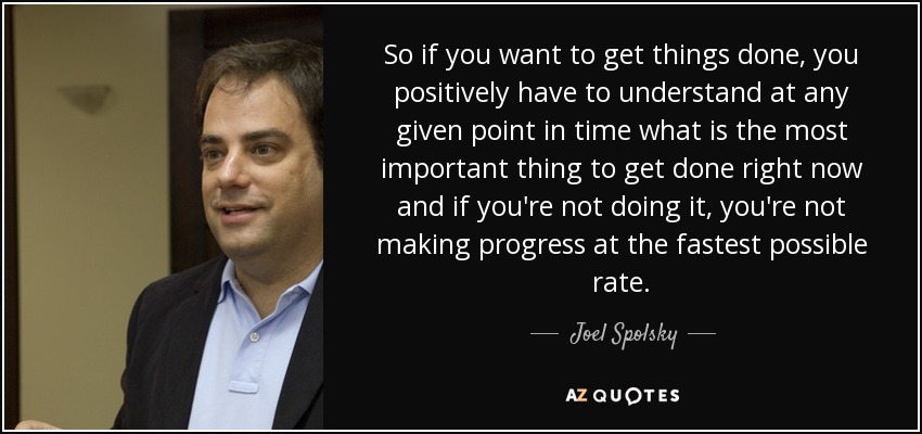 So if you want to get things done, you positively have to understand at any given point in time what is the most important thing to get done right now and if you're not doing it, you're not making progress at the fastest possible rate. - Joel Spolsky