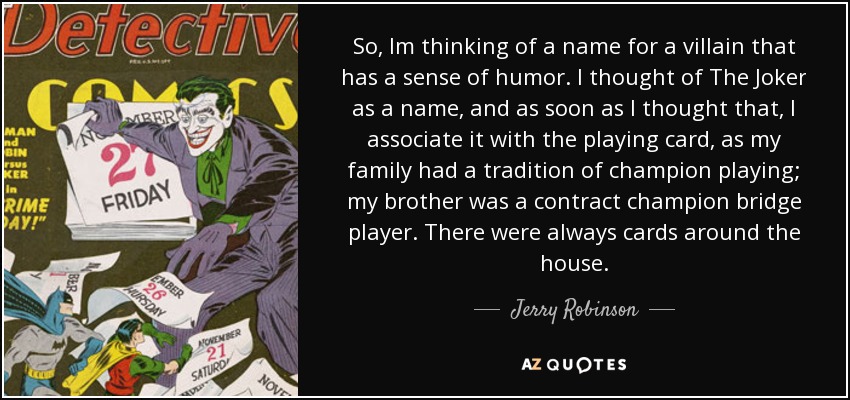 So, Im thinking of a name for a villain that has a sense of humor. I thought of The Joker as a name, and as soon as I thought that, I associate it with the playing card, as my family had a tradition of champion playing; my brother was a contract champion bridge player. There were always cards around the house. - Jerry Robinson