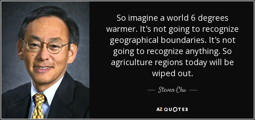 So imagine a world 6 degrees warmer. It's not going to recognize geographical boundaries. It's not going to recognize anything. So agriculture regions today will be wiped out. - Steven Chu