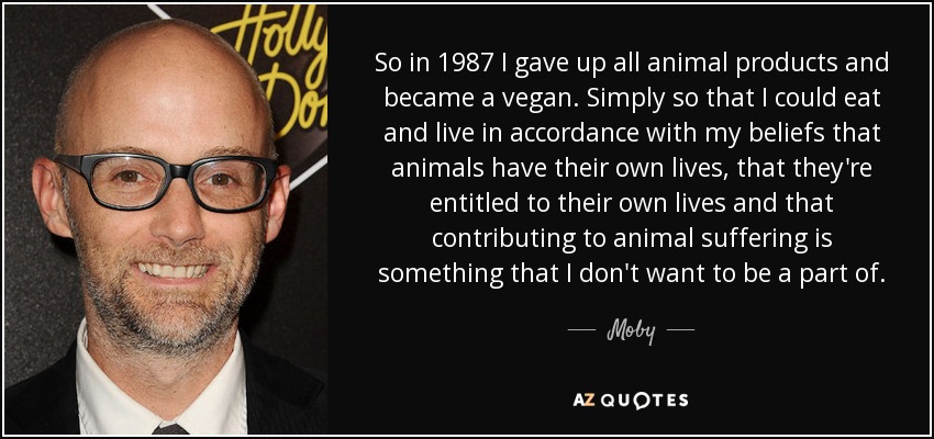 So in 1987 I gave up all animal products and became a vegan. Simply so that I could eat and live in accordance with my beliefs that animals have their own lives, that they're entitled to their own lives and that contributing to animal suffering is something that I don't want to be a part of. - Moby