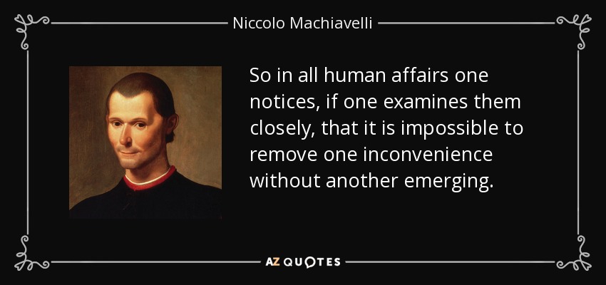 So in all human affairs one notices, if one examines them closely, that it is impossible to remove one inconvenience without another emerging. - Niccolo Machiavelli