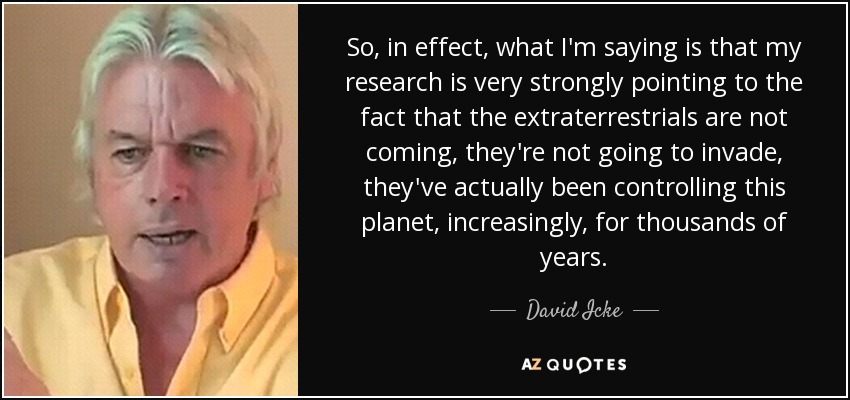 So, in effect, what I'm saying is that my research is very strongly pointing to the fact that the extraterrestrials are not coming, they're not going to invade, they've actually been controlling this planet, increasingly, for thousands of years. - David Icke