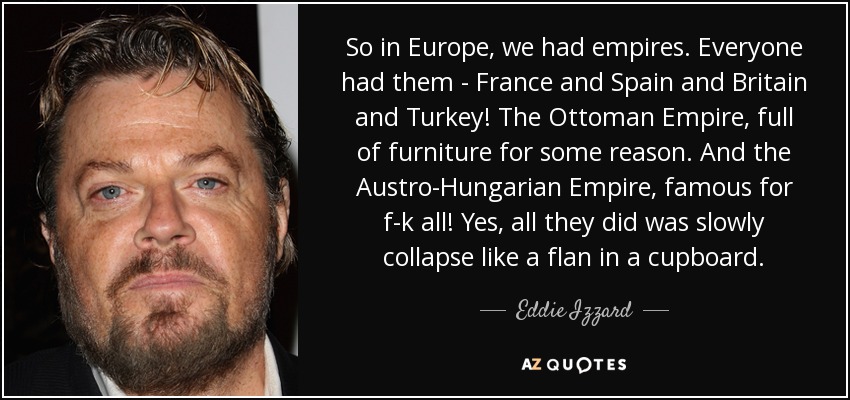So in Europe, we had empires. Everyone had them - France and Spain and Britain and Turkey! The Ottoman Empire, full of furniture for some reason. And the Austro-Hungarian Empire, famous for f-k all! Yes, all they did was slowly collapse like a flan in a cupboard. - Eddie Izzard