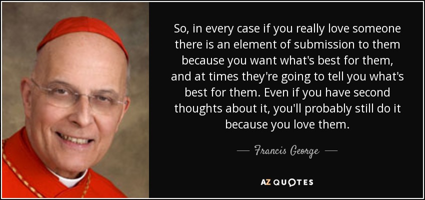 So, in every case if you really love someone there is an element of submission to them because you want what's best for them, and at times they're going to tell you what's best for them. Even if you have second thoughts about it, you'll probably still do it because you love them. - Francis George