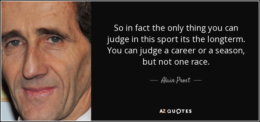 So in fact the only thing you can judge in this sport its the longterm. You can judge a career or a season, but not one race. - Alain Prost