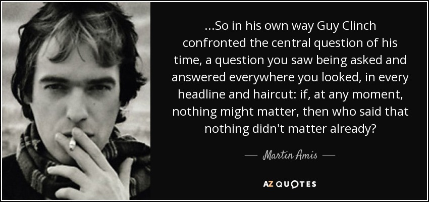 ...So in his own way Guy Clinch confronted the central question of his time, a question you saw being asked and answered everywhere you looked, in every headline and haircut: if, at any moment, nothing might matter, then who said that nothing didn't matter already? - Martin Amis