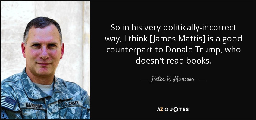 So in his very politically-incorrect way, I think [James Mattis] is a good counterpart to Donald Trump, who doesn't read books. - Peter R. Mansoor