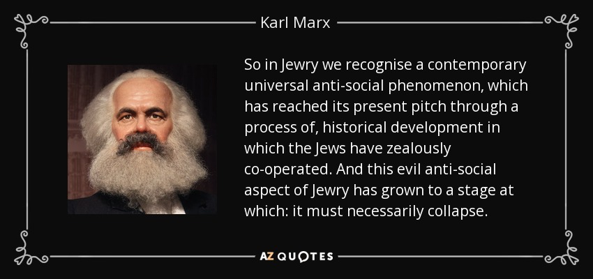 So in Jewry we recognise a contemporary universal anti-social phenomenon, which has reached its present pitch through a process of, historical development in which the Jews have zealously co-operated. And this evil anti-social aspect of Jewry has grown to a stage at which: it must necessarily collapse. - Karl Marx