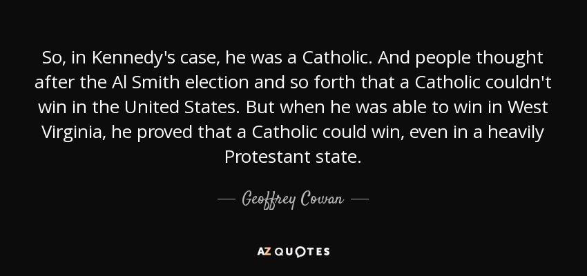 So, in Kennedy's case, he was a Catholic. And people thought after the Al Smith election and so forth that a Catholic couldn't win in the United States. But when he was able to win in West Virginia, he proved that a Catholic could win, even in a heavily Protestant state. - Geoffrey Cowan