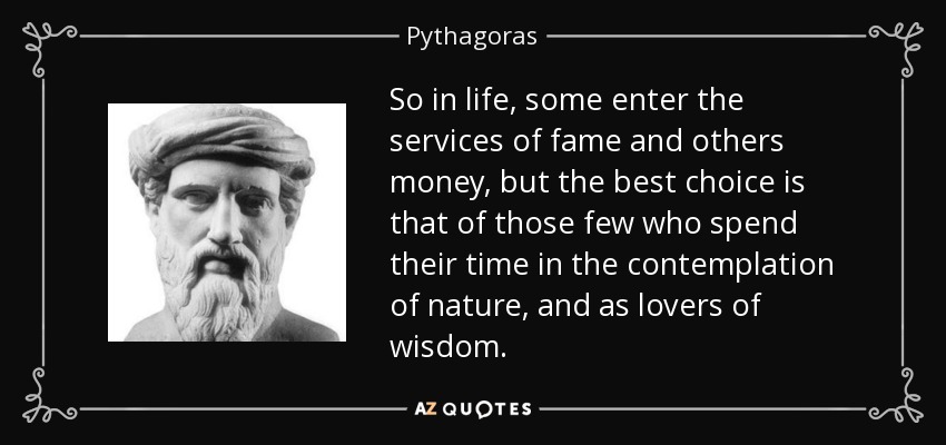 So in life, some enter the services of fame and others money, but the best choice is that of those few who spend their time in the contemplation of nature, and as lovers of wisdom. - Pythagoras