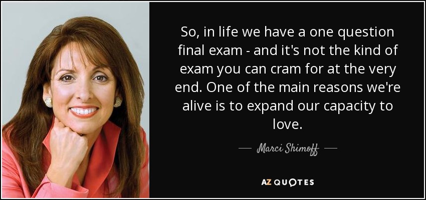 So, in life we have a one question final exam - and it's not the kind of exam you can cram for at the very end. One of the main reasons we're alive is to expand our capacity to love. - Marci Shimoff