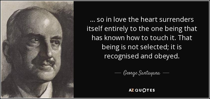 ... so in love the heart surrenders itself entirely to the one being that has known how to touch it. That being is not selected; it is recognised and obeyed. - George Santayana