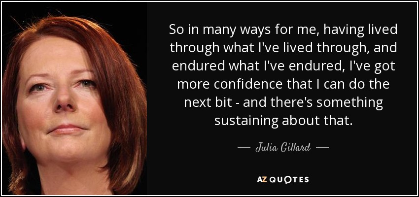 So in many ways for me, having lived through what I've lived through, and endured what I've endured, I've got more confidence that I can do the next bit - and there's something sustaining about that. - Julia Gillard
