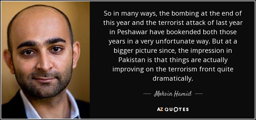 So in many ways, the bombing at the end of this year and the terrorist attack of last year in Peshawar have bookended both those years in a very unfortunate way. But at a bigger picture since, the impression in Pakistan is that things are actually improving on the terrorism front quite dramatically. - Mohsin Hamid