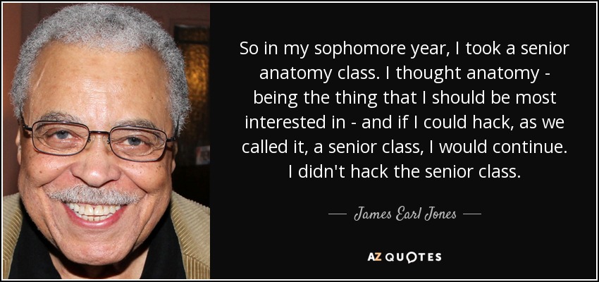 So in my sophomore year, I took a senior anatomy class. I thought anatomy - being the thing that I should be most interested in - and if I could hack, as we called it, a senior class, I would continue. I didn't hack the senior class. - James Earl Jones