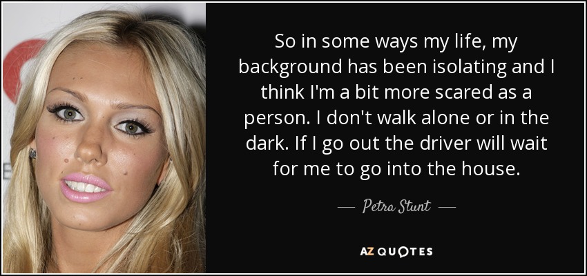 So in some ways my life, my background has been isolating and I think I'm a bit more scared as a person. I don't walk alone or in the dark. If I go out the driver will wait for me to go into the house. - Petra Stunt