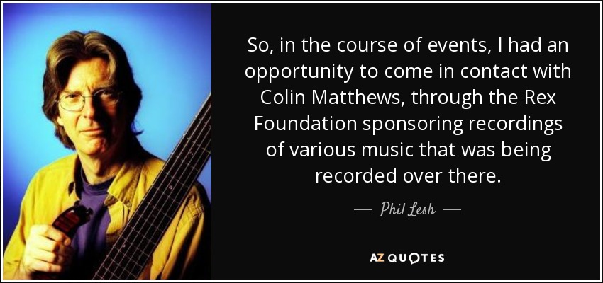 So, in the course of events, I had an opportunity to come in contact with Colin Matthews, through the Rex Foundation sponsoring recordings of various music that was being recorded over there. - Phil Lesh