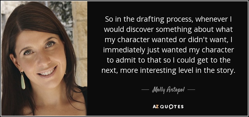 So in the drafting process, whenever I would discover something about what my character wanted or didn't want, I immediately just wanted my character to admit to that so I could get to the next, more interesting level in the story. - Molly Antopol