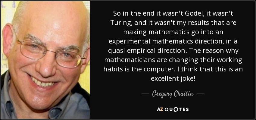 So in the end it wasn't Gödel, it wasn't Turing, and it wasn't my results that are making mathematics go into an experimental mathematics direction, in a quasi-empirical direction. The reason why mathematicians are changing their working habits is the computer. I think that this is an excellent joke! - Gregory Chaitin