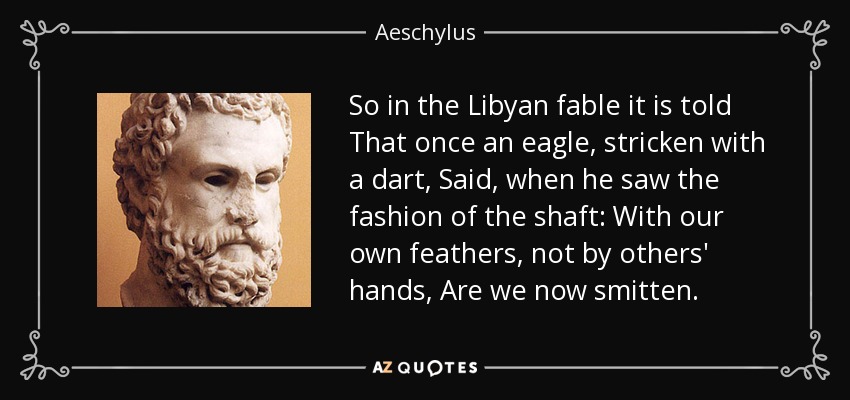 So in the Libyan fable it is told That once an eagle, stricken with a dart, Said, when he saw the fashion of the shaft: With our own feathers, not by others' hands, Are we now smitten. - Aeschylus
