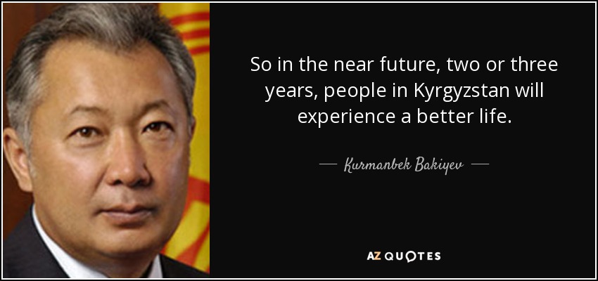 So in the near future, two or three years, people in Kyrgyzstan will experience a better life. - Kurmanbek Bakiyev