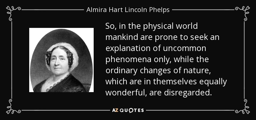 So, in the physical world mankind are prone to seek an explanation of uncommon phenomena only, while the ordinary changes of nature, which are in themselves equally wonderful, are disregarded. - Almira Hart Lincoln Phelps