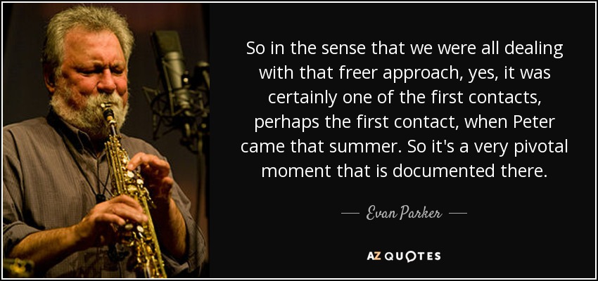 So in the sense that we were all dealing with that freer approach, yes, it was certainly one of the first contacts, perhaps the first contact, when Peter came that summer. So it's a very pivotal moment that is documented there. - Evan Parker