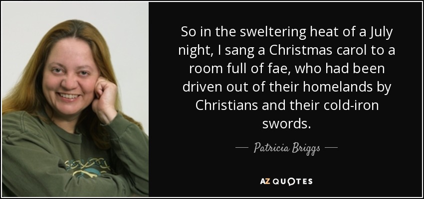 So in the sweltering heat of a July night, I sang a Christmas carol to a room full of fae, who had been driven out of their homelands by Christians and their cold-iron swords. - Patricia Briggs