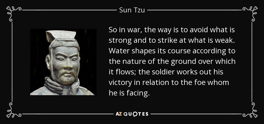 So in war, the way is to avoid what is strong and to strike at what is weak. Water shapes its course according to the nature of the ground over which it flows; the soldier works out his victory in relation to the foe whom he is facing. - Sun Tzu