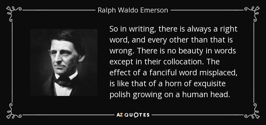 So in writing, there is always a right word, and every other than that is wrong. There is no beauty in words except in their collocation. The effect of a fanciful word misplaced, is like that of a horn of exquisite polish growing on a human head. - Ralph Waldo Emerson