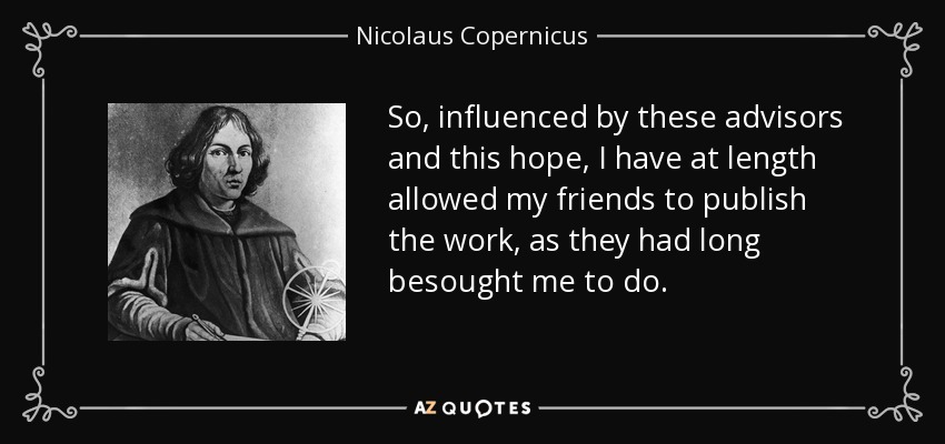 So, influenced by these advisors and this hope, I have at length allowed my friends to publish the work, as they had long besought me to do. - Nicolaus Copernicus