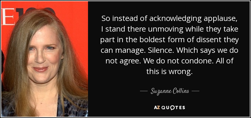 So instead of acknowledging applause, I stand there unmoving while they take part in the boldest form of dissent they can manage. Silence. Which says we do not agree. We do not condone. All of this is wrong. - Suzanne Collins