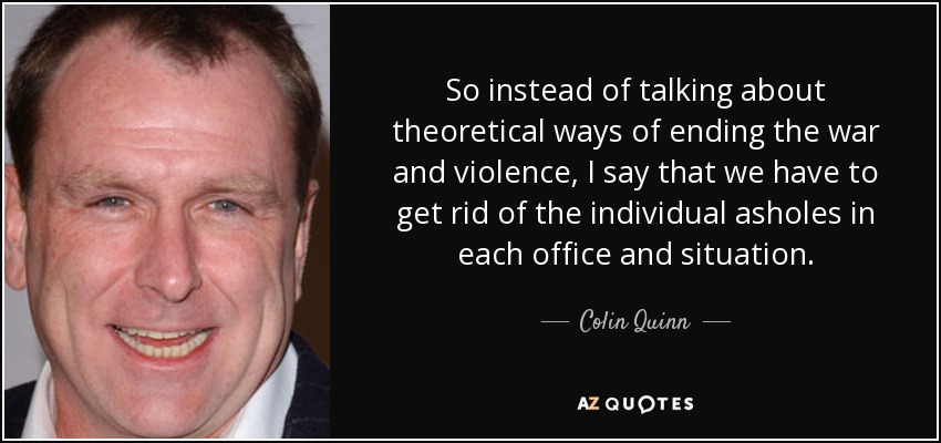 So instead of talking about theoretical ways of ending the war and violence, I say that we have to get rid of the individual asholes in each office and situation. - Colin Quinn