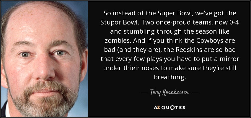 So instead of the Super Bowl, we've got the Stupor Bowl. Two once-proud teams, now 0-4 and stumbling through the season like zombies. And if you think the Cowboys are bad (and they are), the Redskins are so bad that every few plays you have to put a mirror under thieir noses to make sure they're still breathing. - Tony Kornheiser