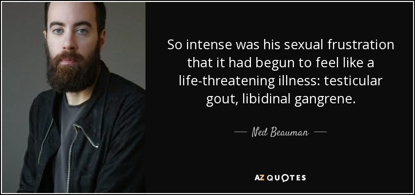So intense was his sexual frustration that it had begun to feel like a life-threatening illness: testicular gout, libidinal gangrene. - Ned Beauman