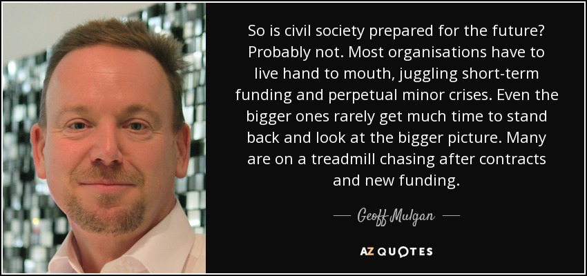 So is civil society prepared for the future? Probably not. Most organisations have to live hand to mouth, juggling short-term funding and perpetual minor crises. Even the bigger ones rarely get much time to stand back and look at the bigger picture. Many are on a treadmill chasing after contracts and new funding. - Geoff Mulgan