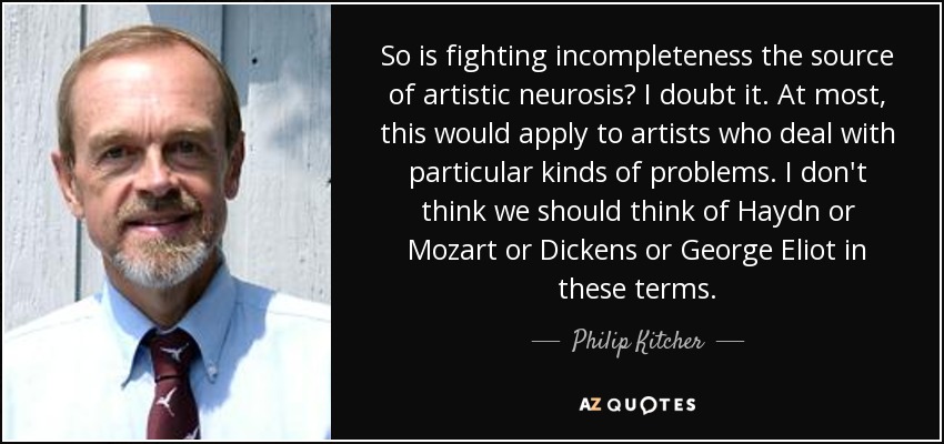 So is fighting incompleteness the source of artistic neurosis? I doubt it. At most, this would apply to artists who deal with particular kinds of problems. I don't think we should think of Haydn or Mozart or Dickens or George Eliot in these terms. - Philip Kitcher