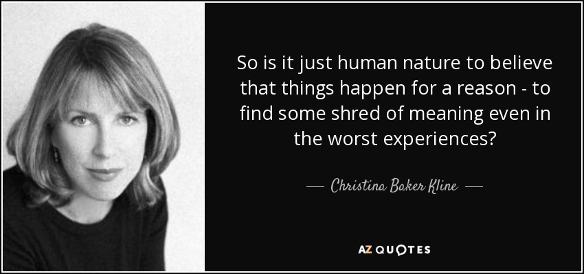 So is it just human nature to believe that things happen for a reason - to find some shred of meaning even in the worst experiences? - Christina Baker Kline