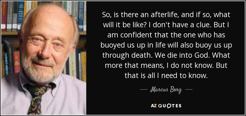 So, is there an afterlife, and if so, what will it be like? I don't have a clue. But I am confident that the one who has buoyed us up in life will also buoy us up through death. We die into God. What more that means, I do not know. But that is all I need to know. - Marcus Borg
