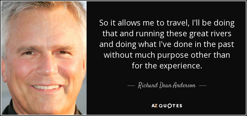 So it allows me to travel, I'll be doing that and running these great rivers and doing what I've done in the past without much purpose other than for the experience. - Richard Dean Anderson
