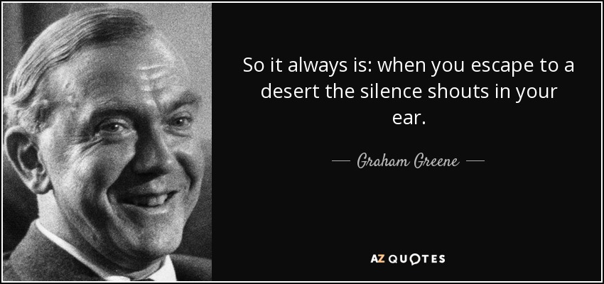 So it always is: when you escape to a desert the silence shouts in your ear. - Graham Greene
