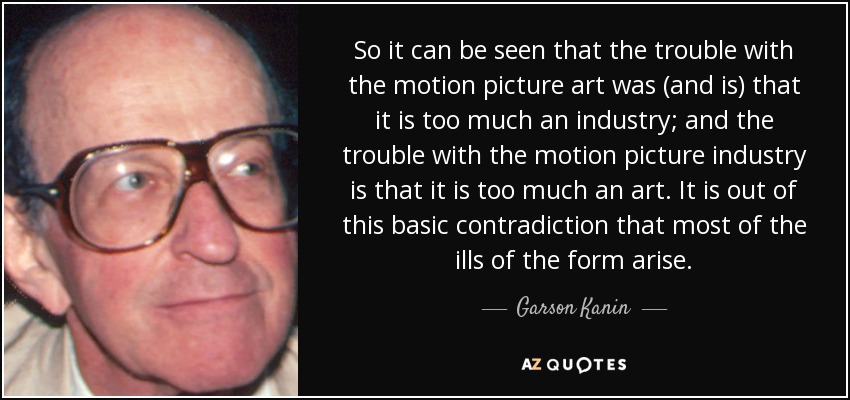 So it can be seen that the trouble with the motion picture art was (and is) that it is too much an industry; and the trouble with the motion picture industry is that it is too much an art. It is out of this basic contradiction that most of the ills of the form arise. - Garson Kanin
