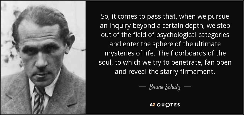 So, it comes to pass that, when we pursue an inquiry beyond a certain depth, we step out of the field of psychological categories and enter the sphere of the ultimate mysteries of life. The floorboards of the soul, to which we try to penetrate, fan open and reveal the starry firmament. - Bruno Schulz