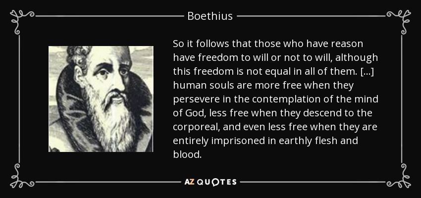 So it follows that those who have reason have freedom to will or not to will, although this freedom is not equal in all of them. [...] human souls are more free when they persevere in the contemplation of the mind of God, less free when they descend to the corporeal, and even less free when they are entirely imprisoned in earthly flesh and blood. - Boethius