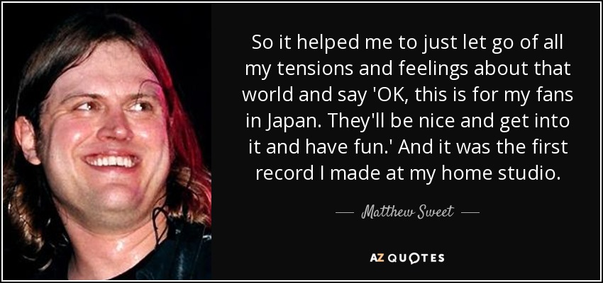 So it helped me to just let go of all my tensions and feelings about that world and say 'OK, this is for my fans in Japan. They'll be nice and get into it and have fun.' And it was the first record I made at my home studio. - Matthew Sweet