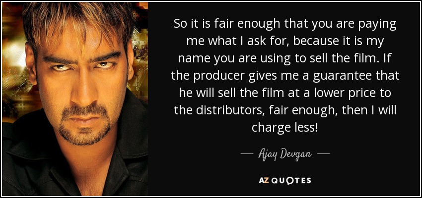 So it is fair enough that you are paying me what I ask for, because it is my name you are using to sell the film. If the producer gives me a guarantee that he will sell the film at a lower price to the distributors, fair enough, then I will charge less! - Ajay Devgan