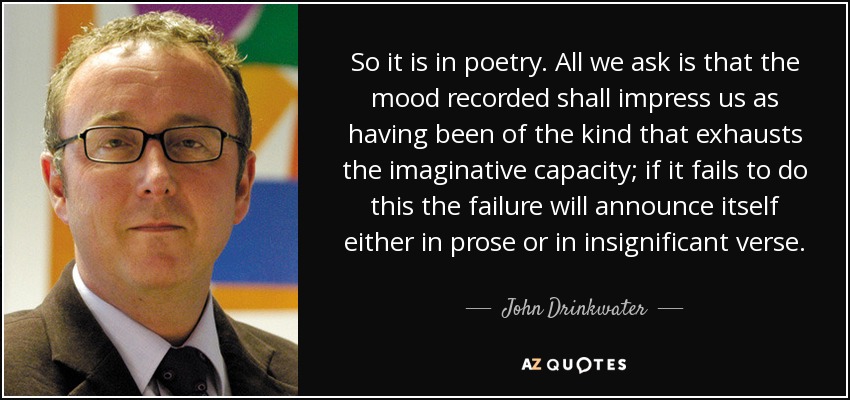 So it is in poetry. All we ask is that the mood recorded shall impress us as having been of the kind that exhausts the imaginative capacity; if it fails to do this the failure will announce itself either in prose or in insignificant verse. - John Drinkwater