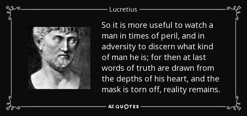 So it is more useful to watch a man in times of peril, and in adversity to discern what kind of man he is; for then at last words of truth are drawn from the depths of his heart, and the mask is torn off, reality remains. - Lucretius