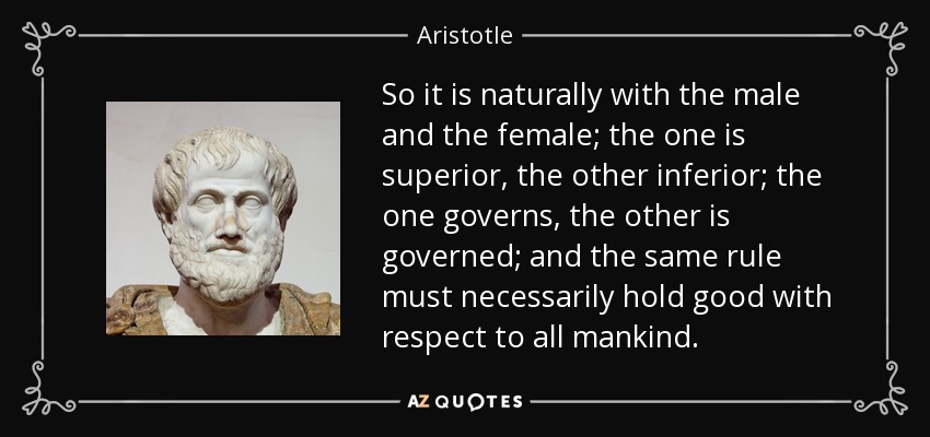 So it is naturally with the male and the female; the one is superior, the other inferior; the one governs, the other is governed; and the same rule must necessarily hold good with respect to all mankind. - Aristotle